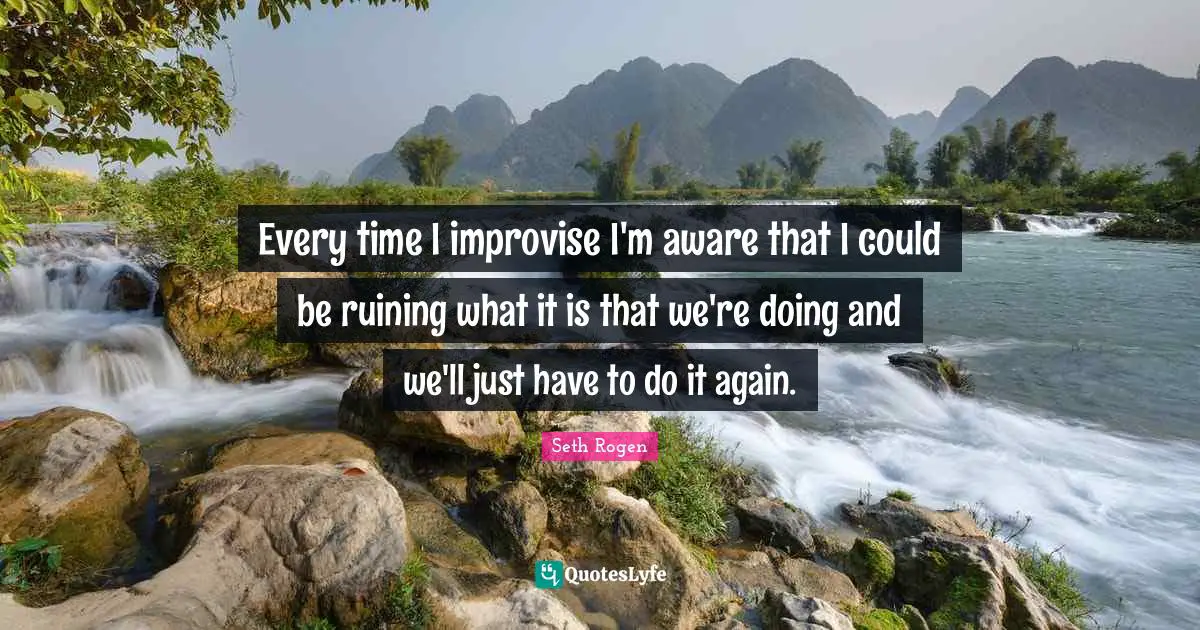 Every time I improvise I'm aware that I could be ruining what it is that we're doing and we'll just have to do it again.