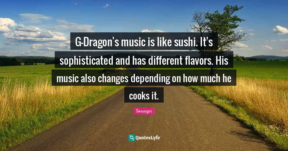 G-Dragon's music is like sushi. It's sophisticated and has different flavors. His music also changes depending on how much he cooks it.
