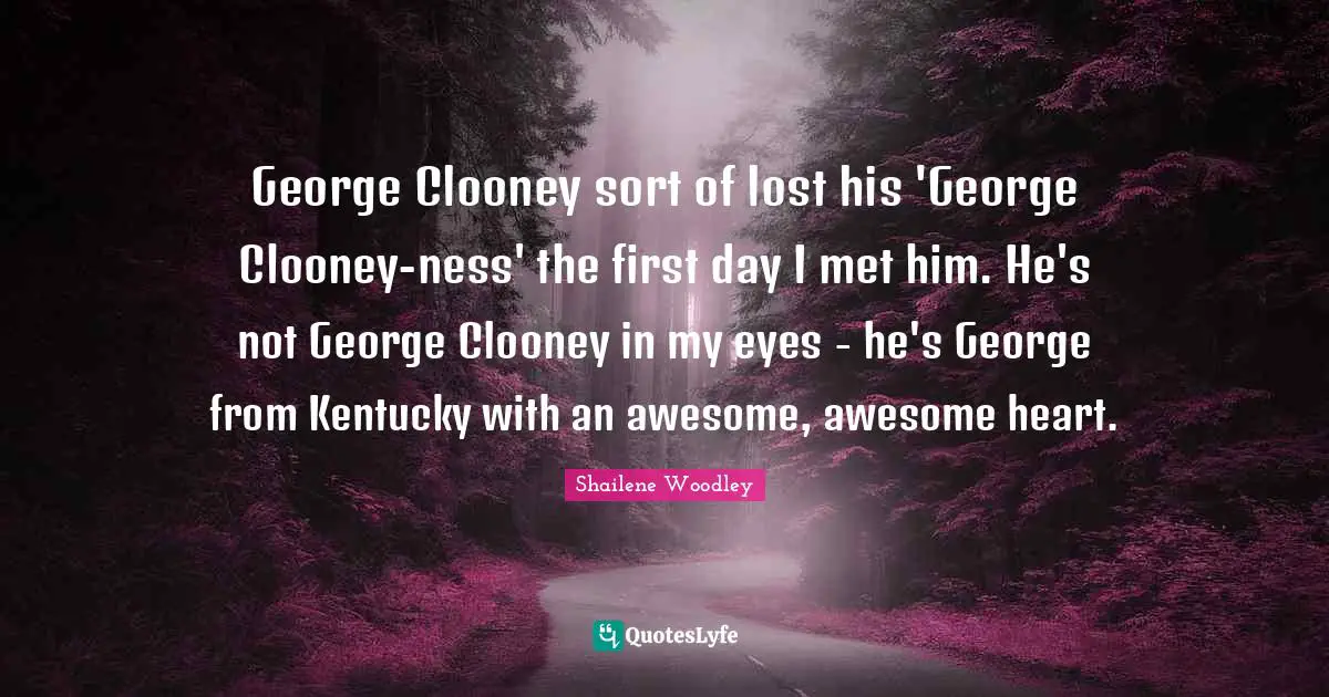 Shailene Woodley Quotes: "George Clooney sort of lost his 'George Clooney-ness' the first day I met him. He's not George Clooney in my eyes - he's George from Kentucky with an awesome, awesome heart."