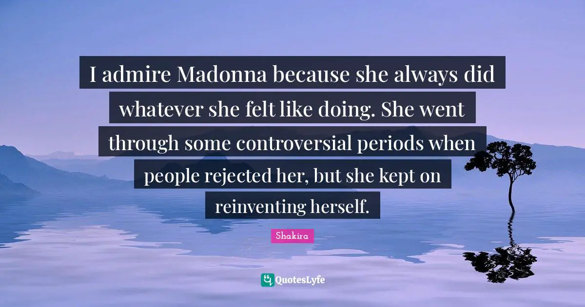 I admire Madonna because she always did whatever she felt like doing. She went through some controversial periods when people rejected her, but she kept on reinventing herself.
