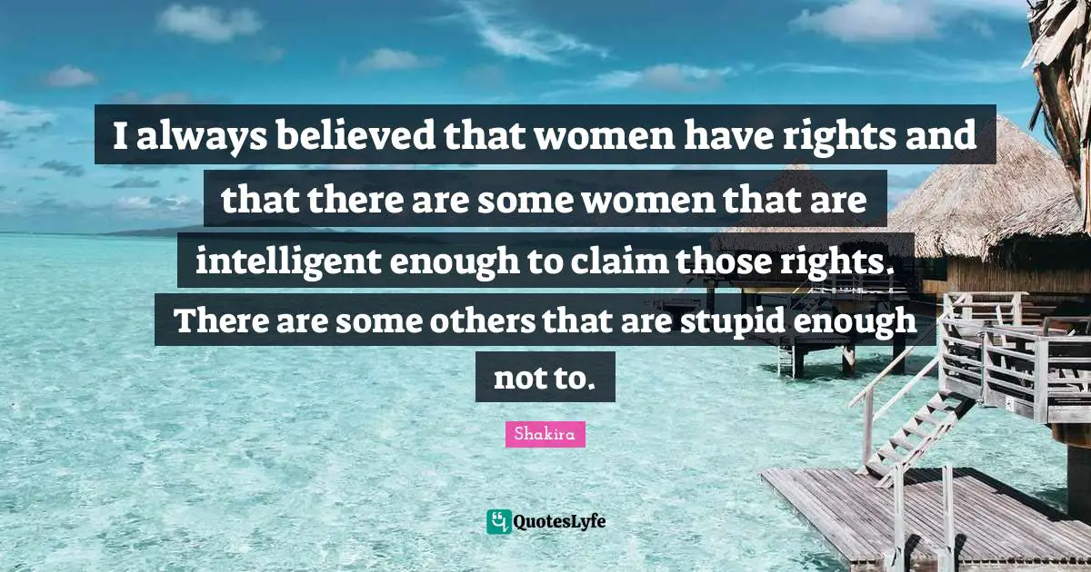I always believed that women have rights and that there are some women that are intelligent enough to claim those rights. There are some others that are stupid enough not to.