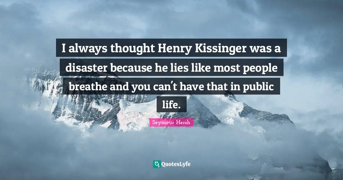 I always thought Henry Kissinger was a disaster because he lies like most people breathe and you can't have that in public life.