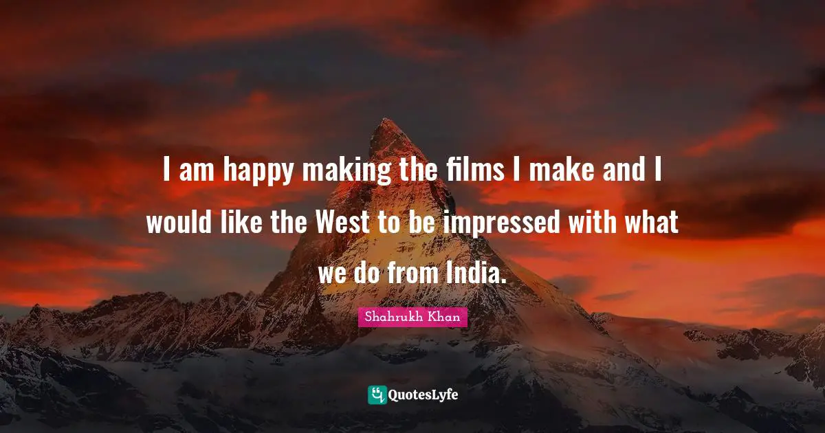 I am happy making the films I make and I would like the West to be impressed with what we do from India.