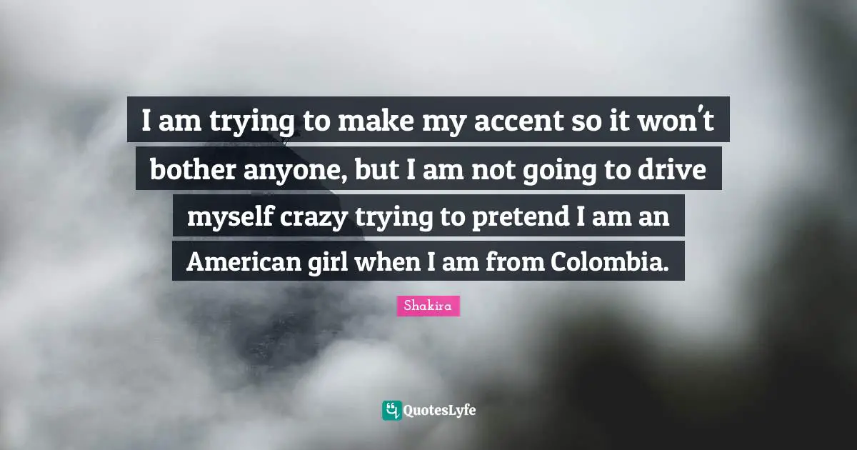 I am trying to make my accent so it won't bother anyone, but I am not going to drive myself crazy trying to pretend I am an American girl when I am from Colombia.