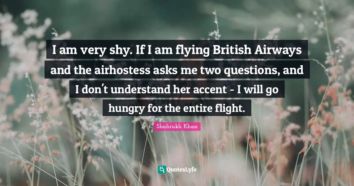 I am very shy. If I am flying British Airways and the airhostess asks me two questions, and I don't understand her accent - I will go hungry for the entire flight.