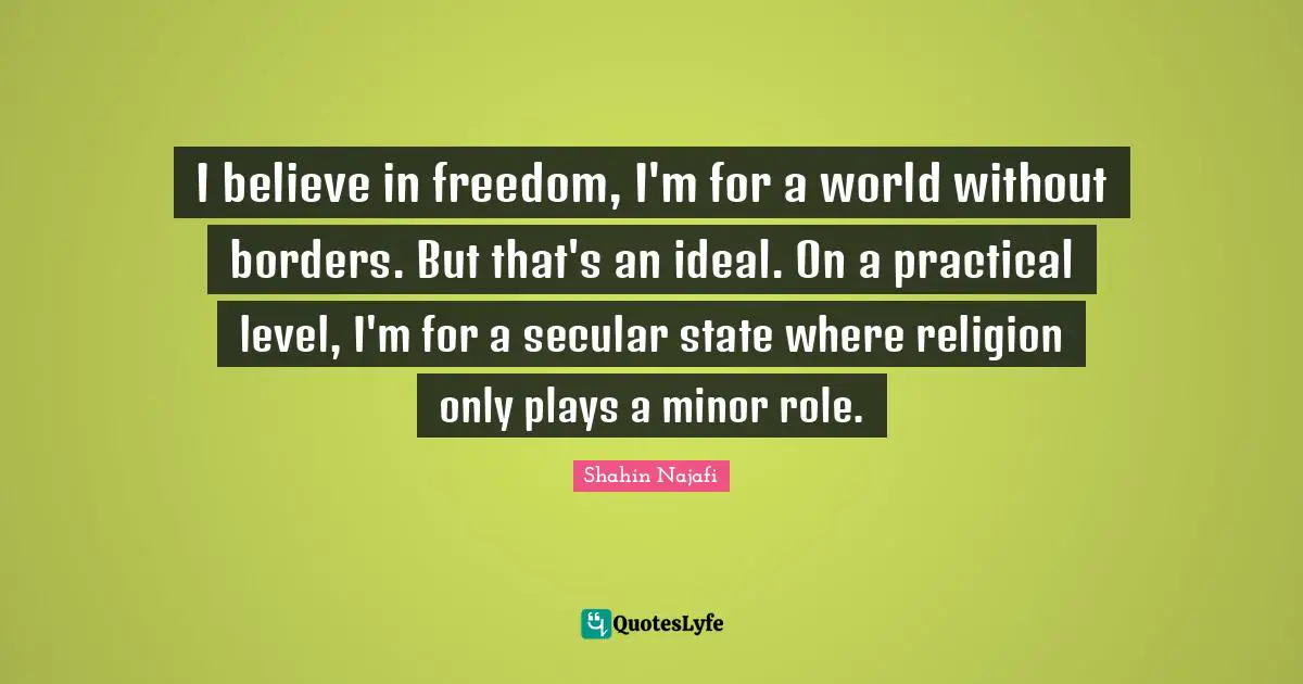 I believe in freedom, I'm for a world without borders. But that's an ideal. On a practical level, I'm for a secular state where religion only plays a minor role.