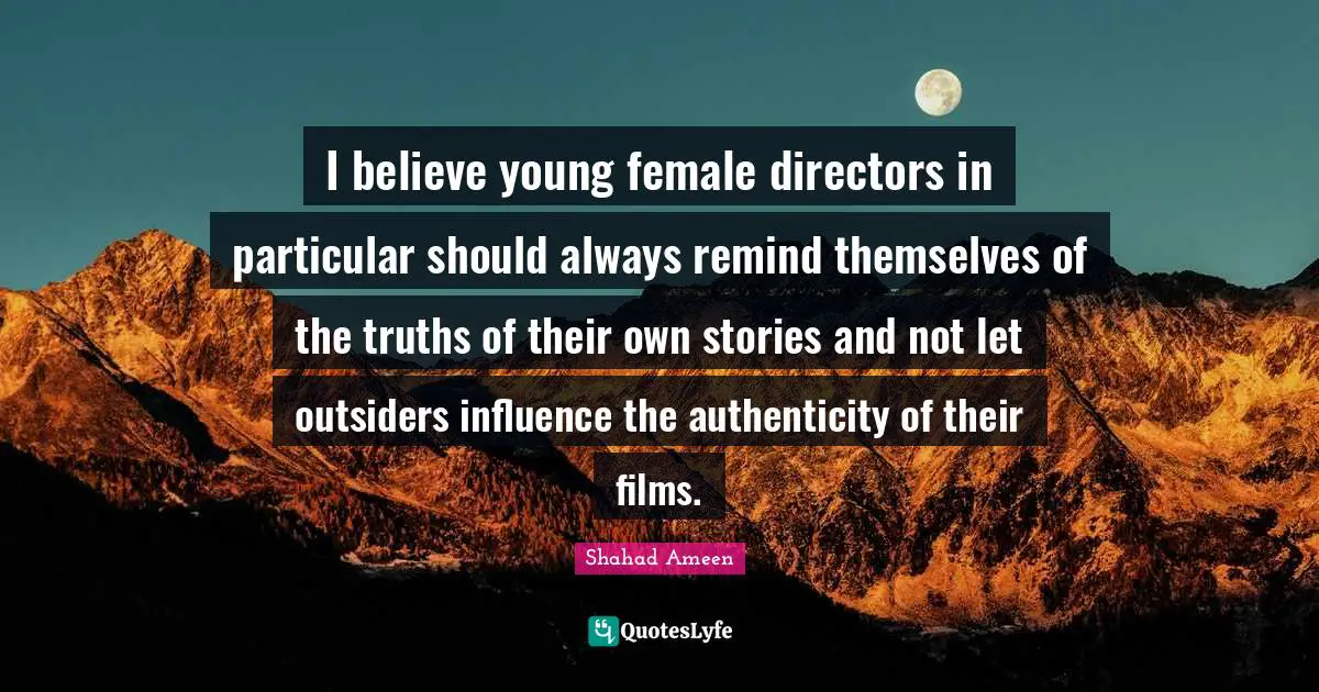 I believe young female directors in particular should always remind themselves of the truths of their own stories and not let outsiders influence the authenticity of their films.