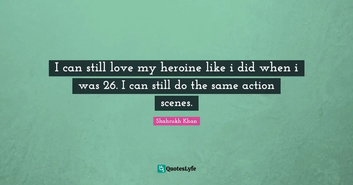 I can still love my heroine like i did when i was 26. I can still do the same action scenes.