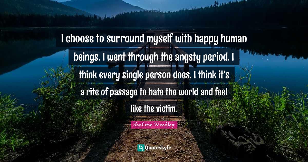 Shailene Woodley Quotes: "I choose to surround myself with happy human beings. I went through the angsty period. I think every single person does. I think it's a rite of passage to hate the world and feel like the victim."