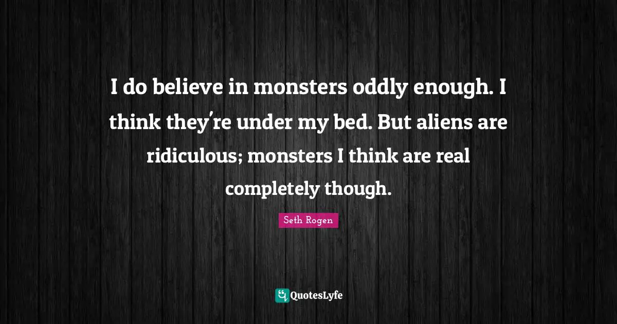 I do believe in monsters oddly enough. I think they're under my bed. But aliens are ridiculous; monsters I think are real completely though.