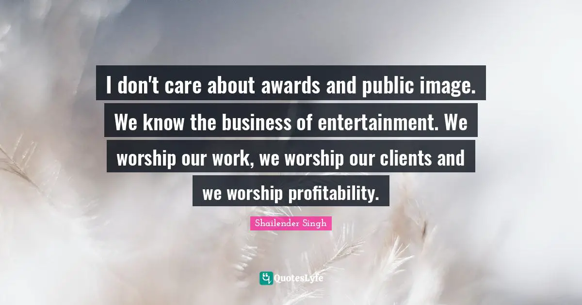 I don't care about awards and public image. We know the business of entertainment. We worship our work, we worship our clients and we worship profitability.