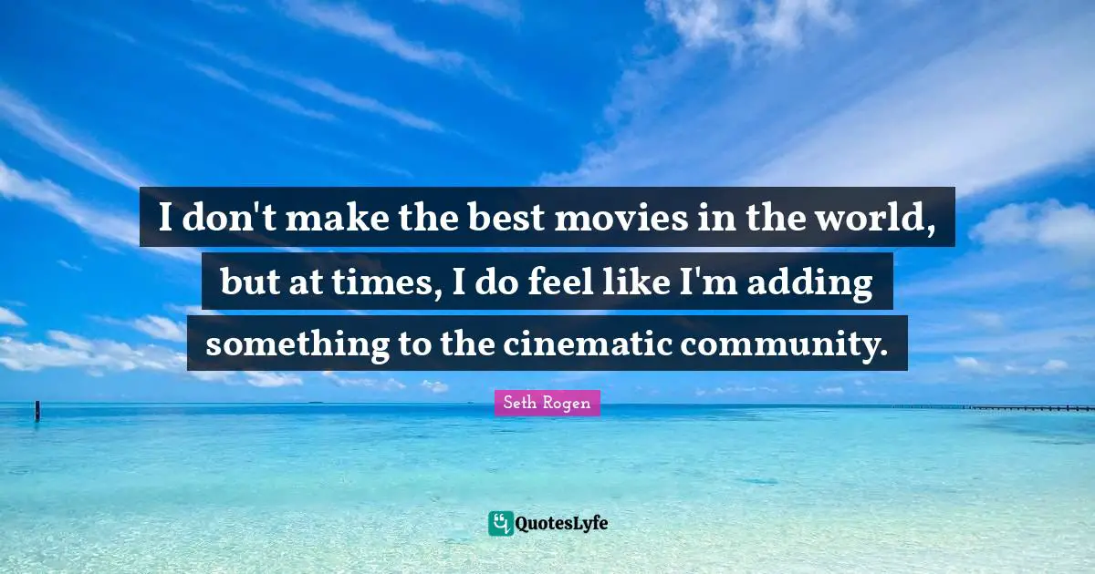 I don't make the best movies in the world, but at times, I do feel like I'm adding something to the cinematic community.