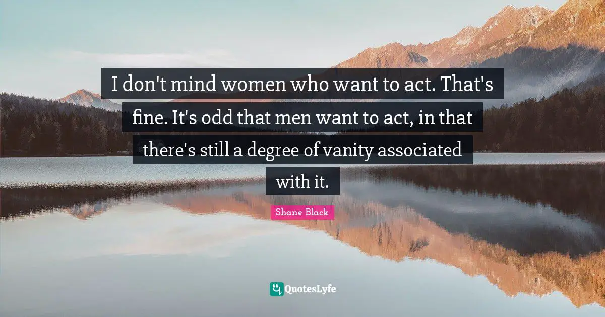 I don't mind women who want to act. That's fine. It's odd that men want to act, in that there's still a degree of vanity associated with it.