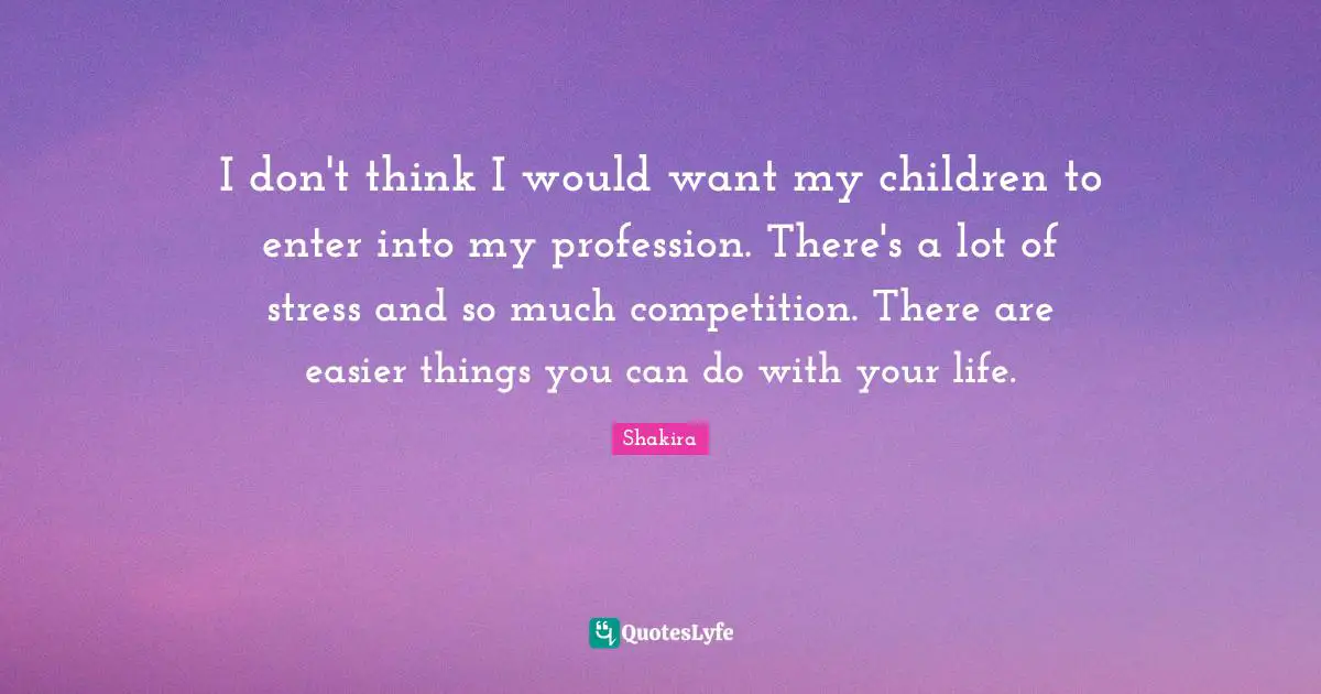 I don't think I would want my children to enter into my profession. There's a lot of stress and so much competition. There are easier things you can do with your life.