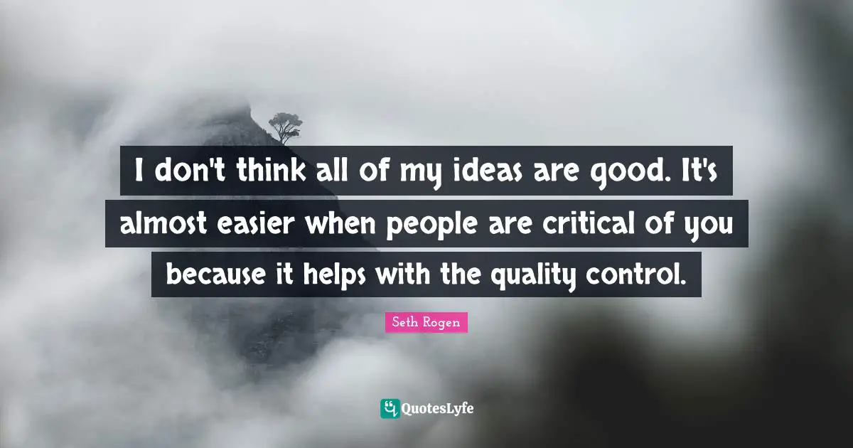I don't think all of my ideas are good. It's almost easier when people are critical of you because it helps with the quality control.