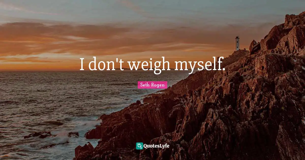 I don't weigh myself.