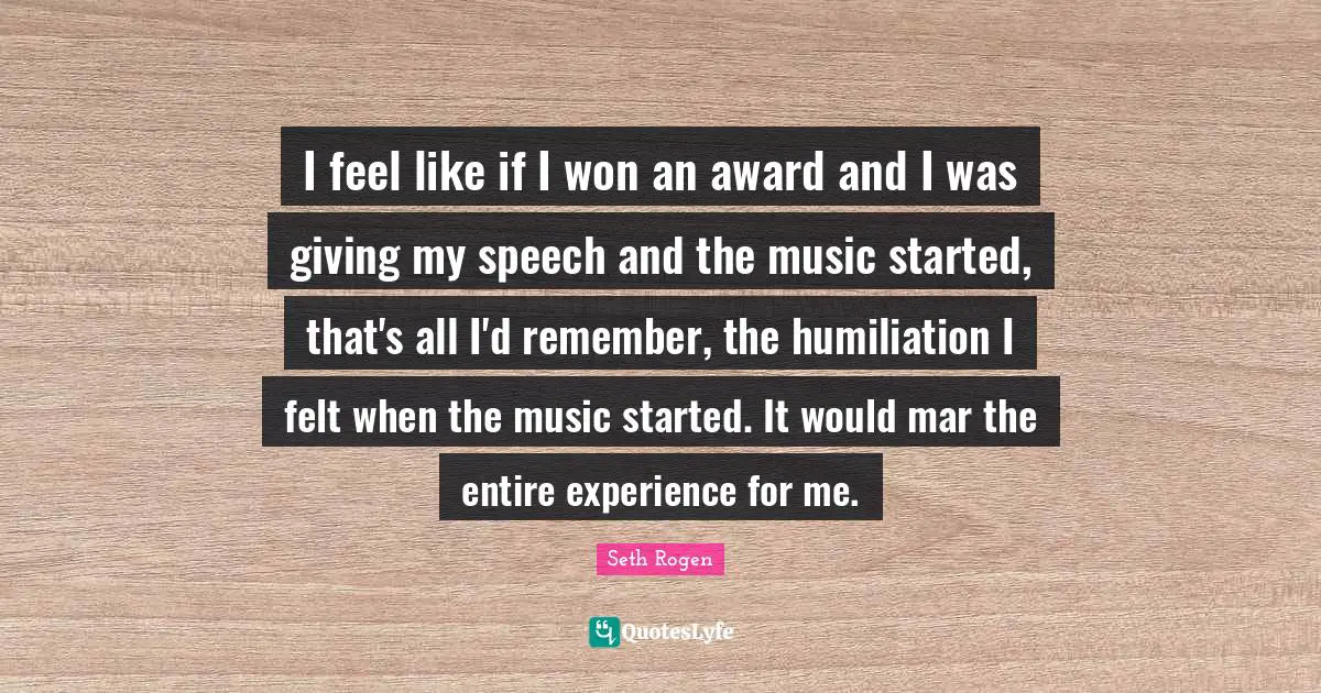 I feel like if I won an award and I was giving my speech and the music started, that's all I'd remember, the humiliation I felt when the music started. It would mar the entire experience for me.