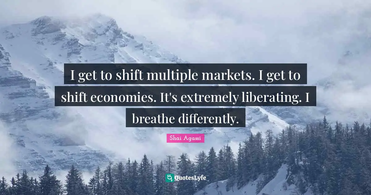 I get to shift multiple markets. I get to shift economies. It's extremely liberating. I breathe differently.