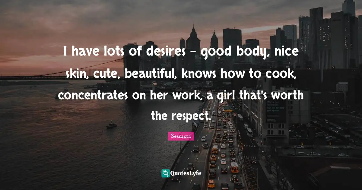I have lots of desires - good body, nice skin, cute, beautiful, knows how to cook, concentrates on her work, a girl that's worth the respect.