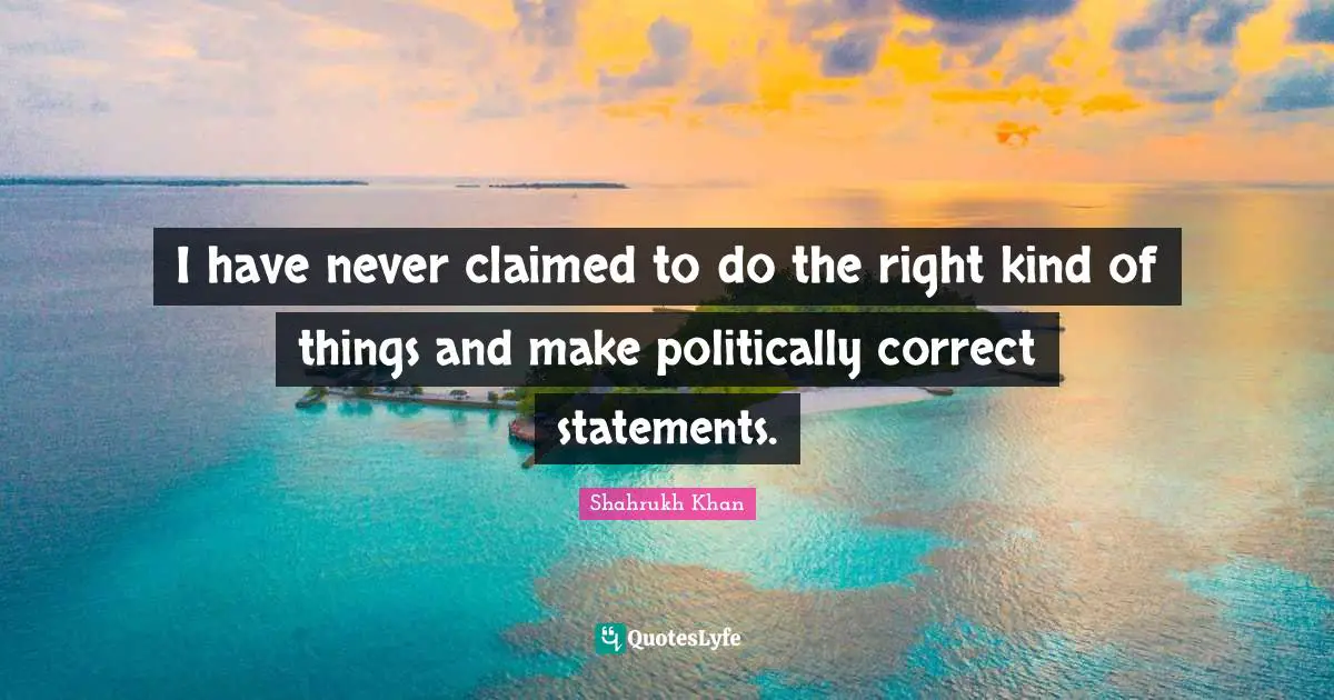 I have never claimed to do the right kind of things and make politically correct statements.