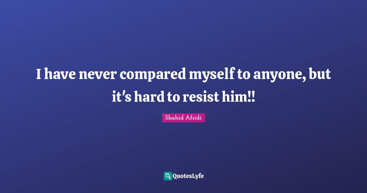 I have never compared myself to anyone, but it's hard to resist him!!