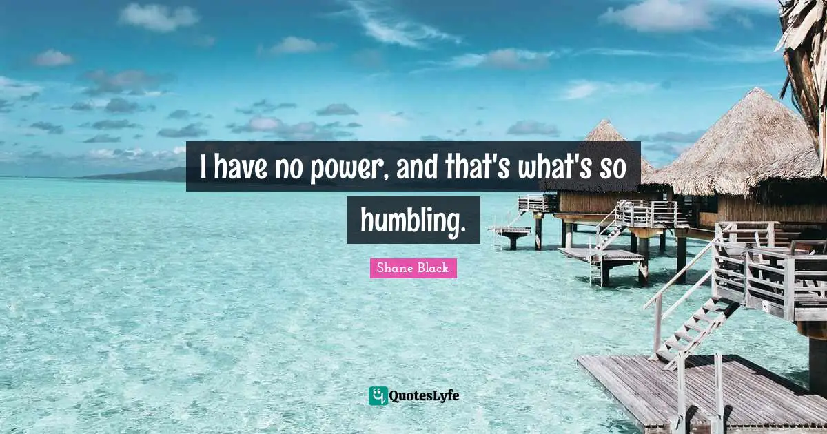 I have no power, and that's what's so humbling.
