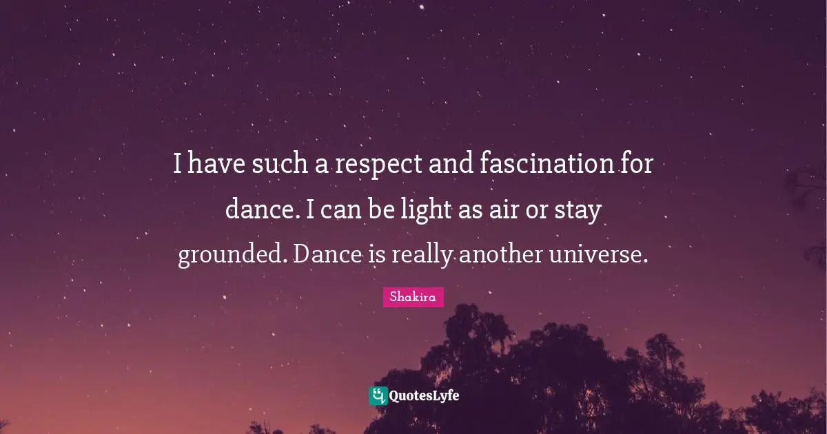 I have such a respect and fascination for dance. I can be light as air or stay grounded. Dance is really another universe.