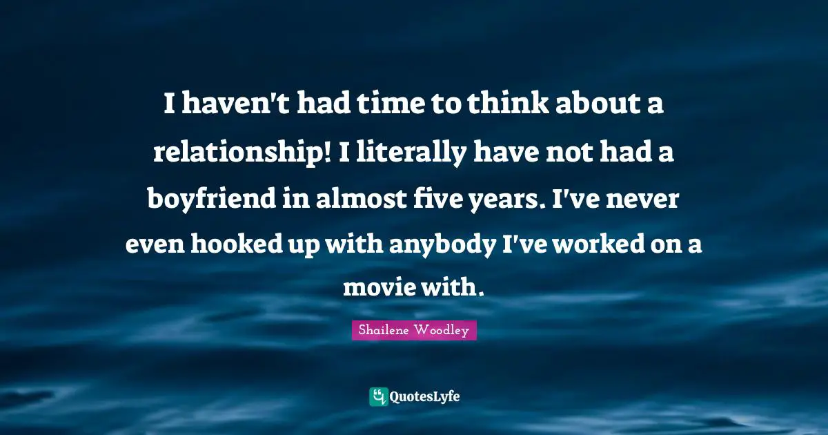 Shailene Woodley Quotes: "I haven't had time to think about a relationship! I literally have not had a boyfriend in almost five years. I've never even hooked up with anybody I've worked on a movie with."