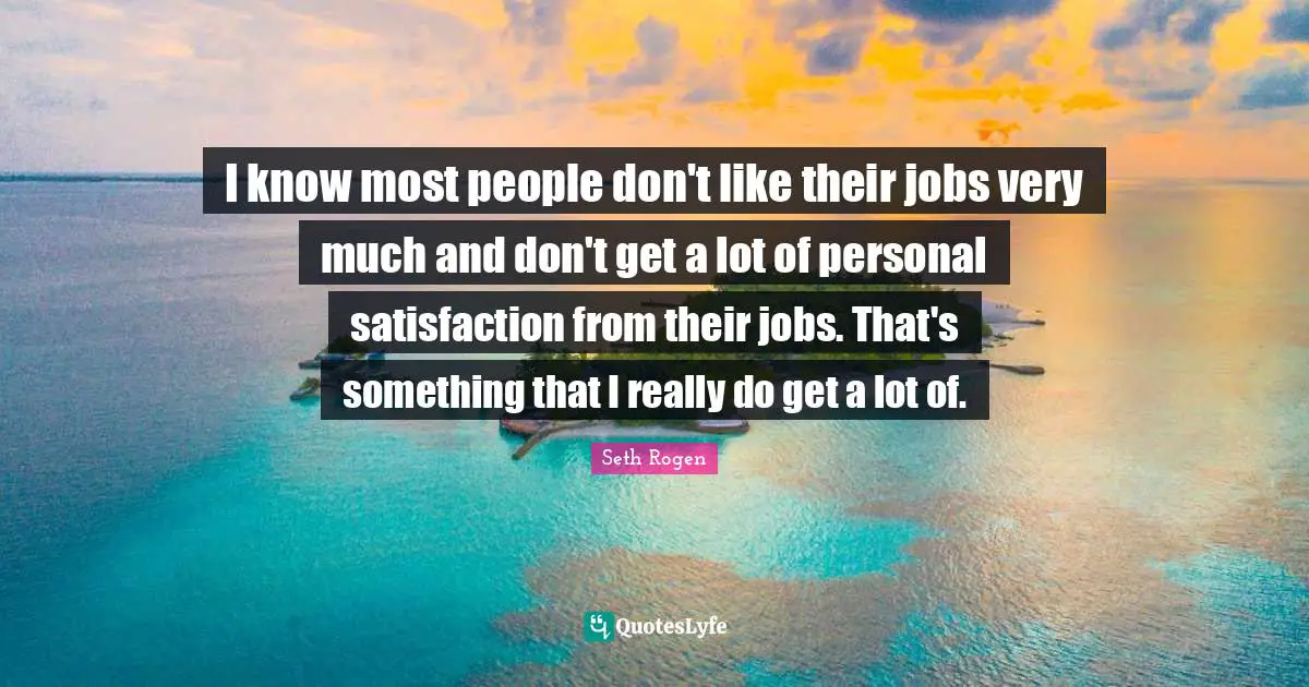 I know most people don't like their jobs very much and don't get a lot of personal satisfaction from their jobs. That's something that I really do get a lot of.