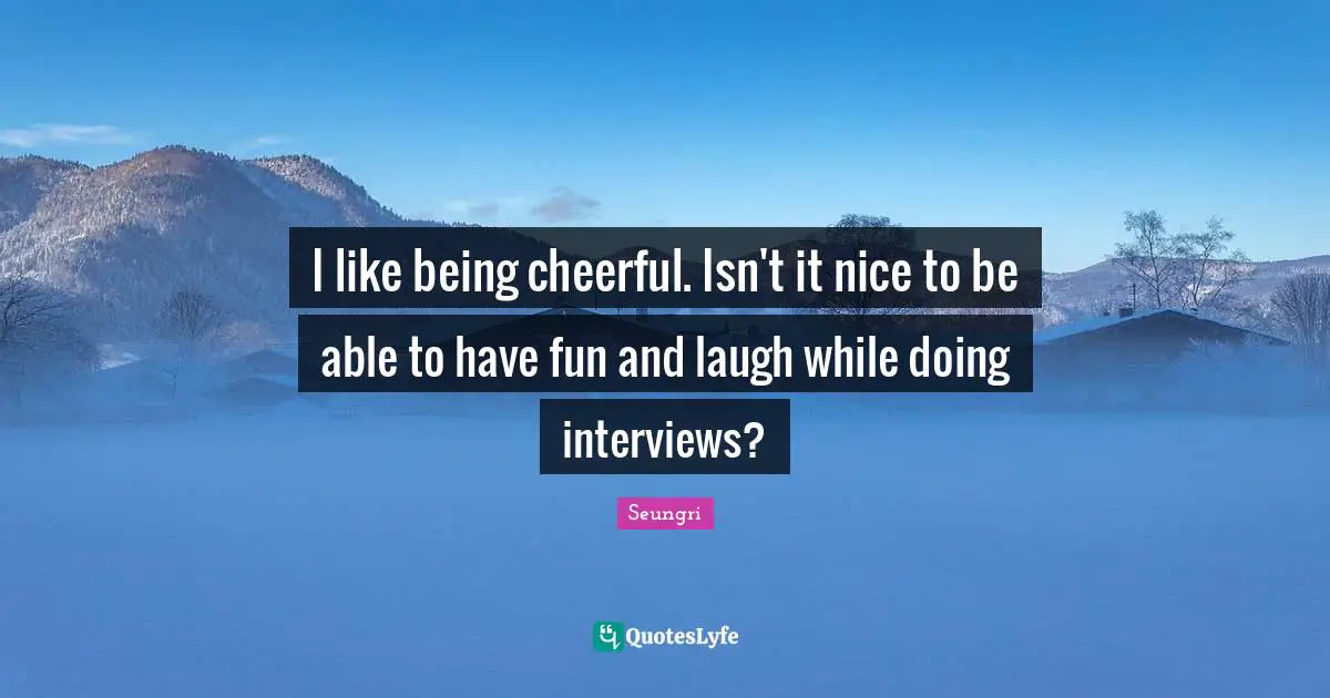 I like being cheerful. Isn't it nice to be able to have fun and laugh while doing interviews?