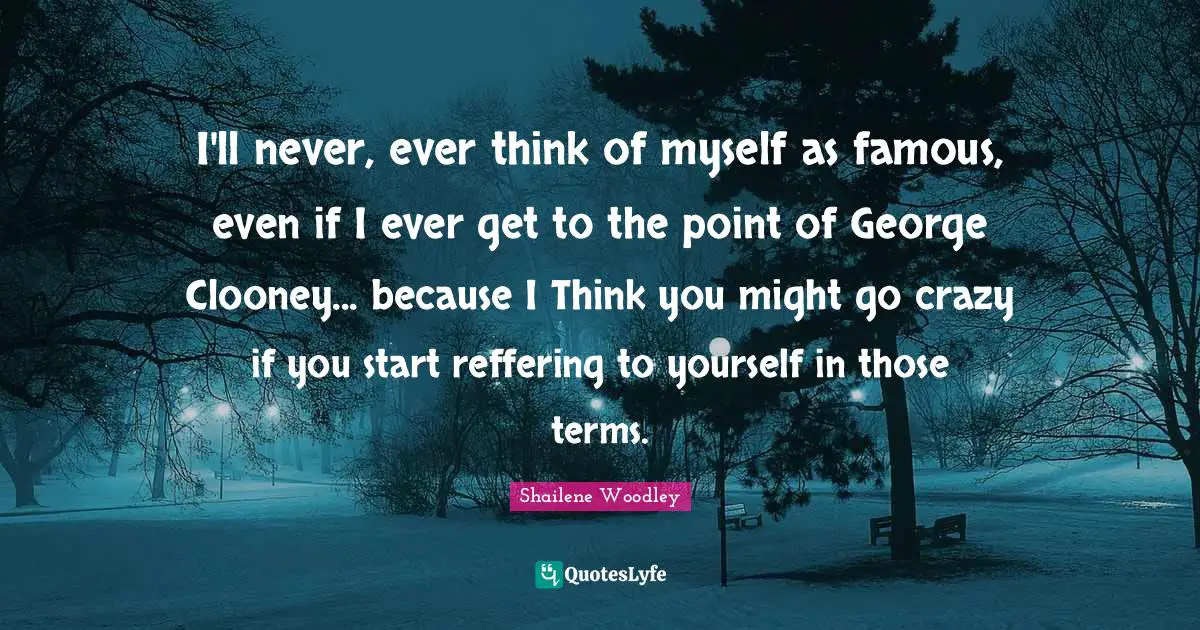 Shailene Woodley Quotes: "I'll never, ever think of myself as famous, even if I ever get to the point of George Clooney... because I Think you might go crazy if you start reffering to yourself in those terms."