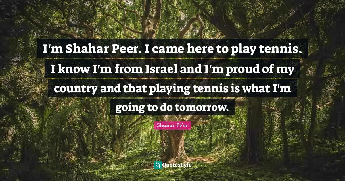 I'm Shahar Peer. I came here to play tennis. I know I'm from Israel and I'm proud of my country and that playing tennis is what I'm going to do tomorrow.