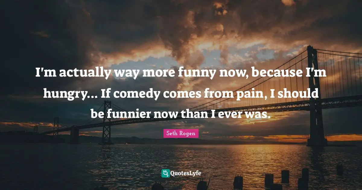 I'm actually way more funny now, because I'm hungry... If comedy comes from pain, I should be funnier now than I ever was.