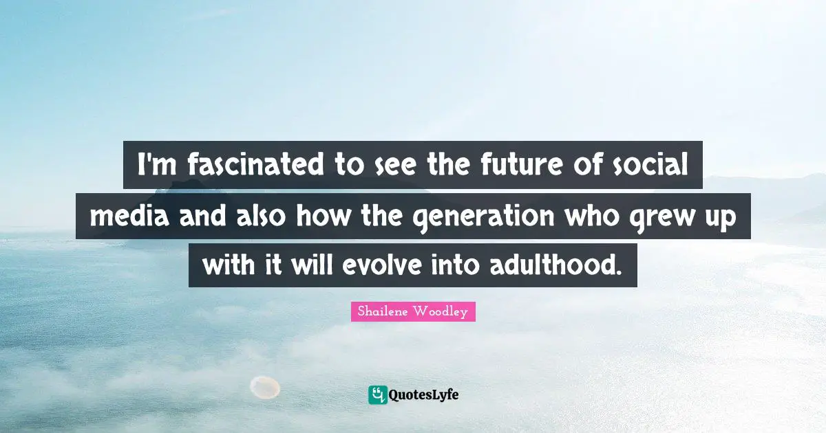 I'm fascinated to see the future of social media and also how the generation who grew up with it will evolve into adulthood.
