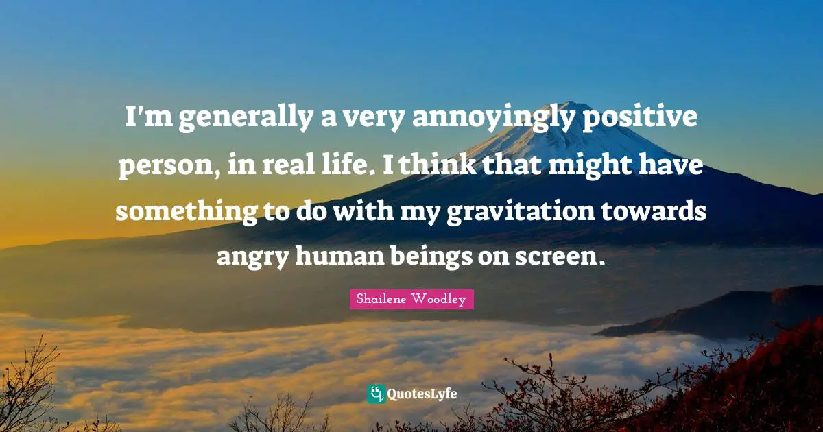 I'm generally a very annoyingly positive person, in real life. I think that might have something to do with my gravitation towards angry human beings on screen.