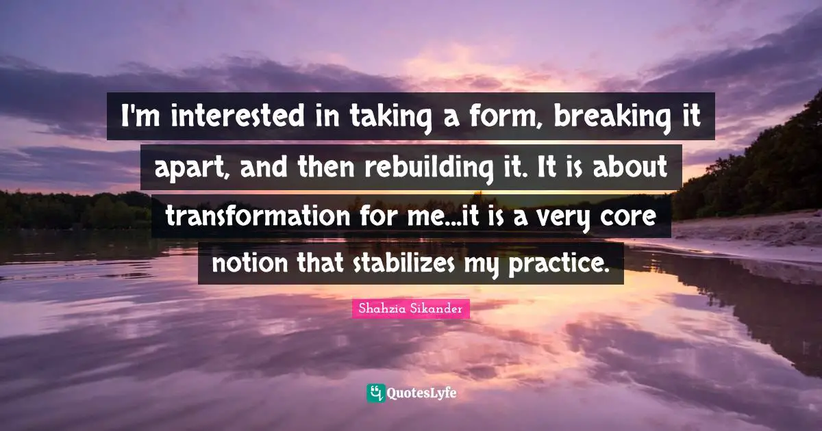 Rebuilding Quotes: "I'm interested in taking a form, breaking it apart, and then rebuilding it. It is about transformation for me...it is a very core notion that stabilizes my practice."