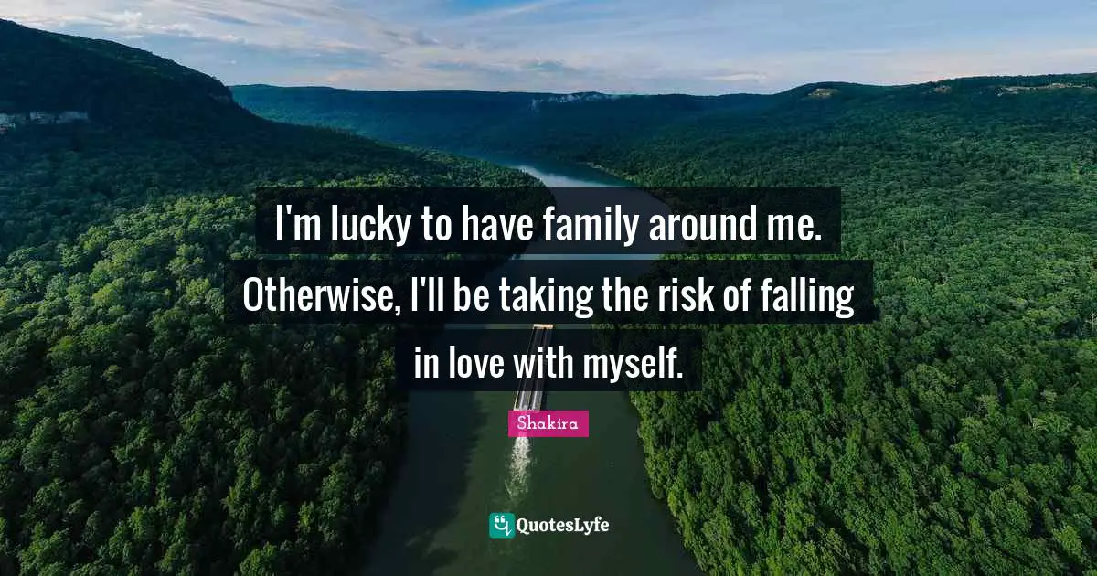 I'm lucky to have family around me. Otherwise, I'll be taking the risk of falling in love with myself.