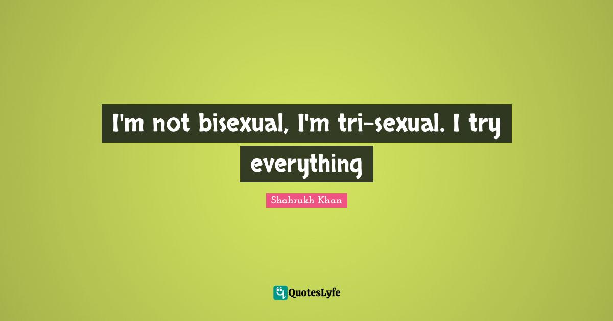I'm not bisexual, I'm tri-sexual. I try everything