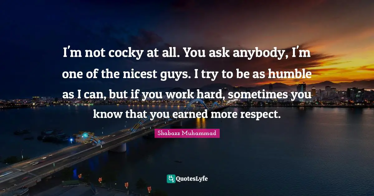 I'm not cocky at all. You ask anybody, I'm one of the nicest guys. I try to be as humble as I can, but if you work hard, sometimes you know that you earned more respect.