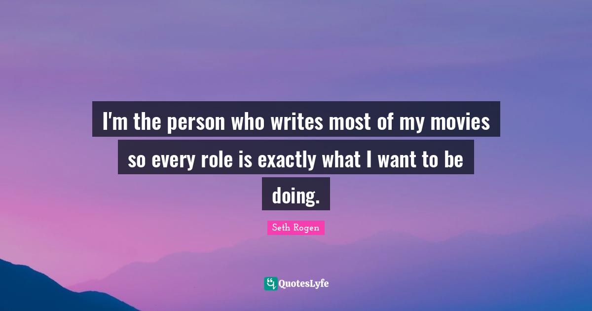 I'm the person who writes most of my movies so every role is exactly what I want to be doing.