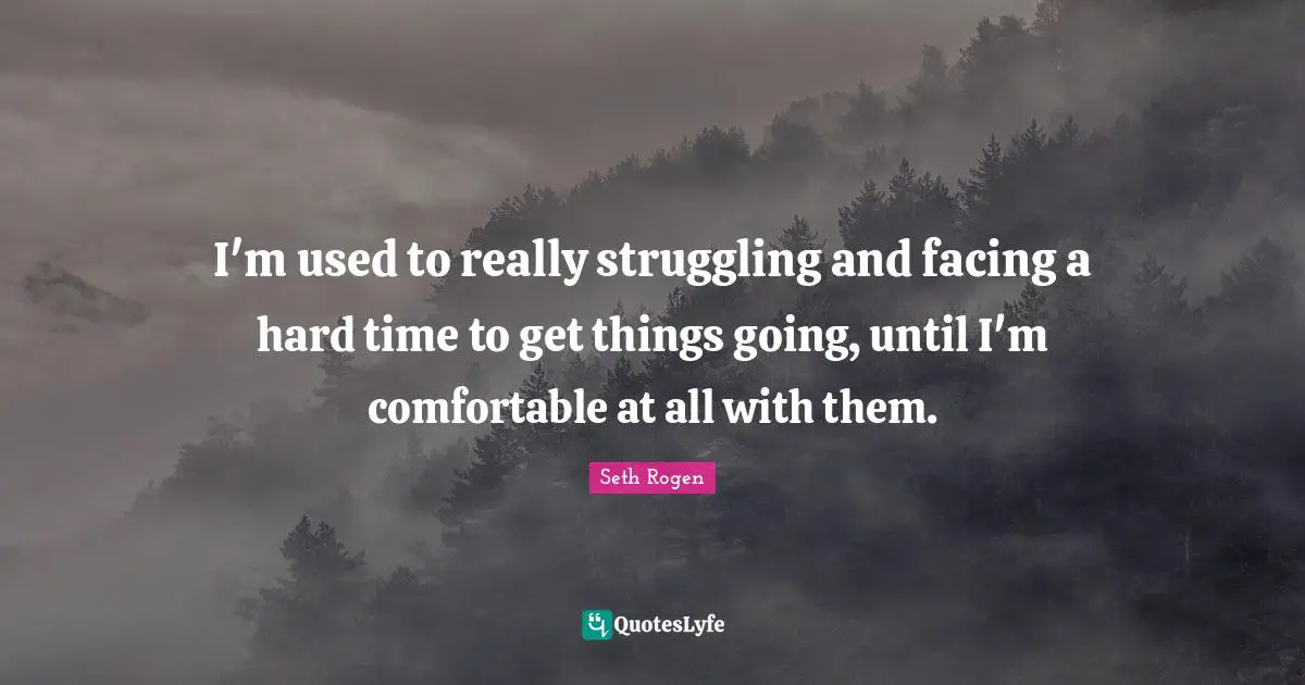 I'm used to really struggling and facing a hard time to get things going, until I'm comfortable at all with them.