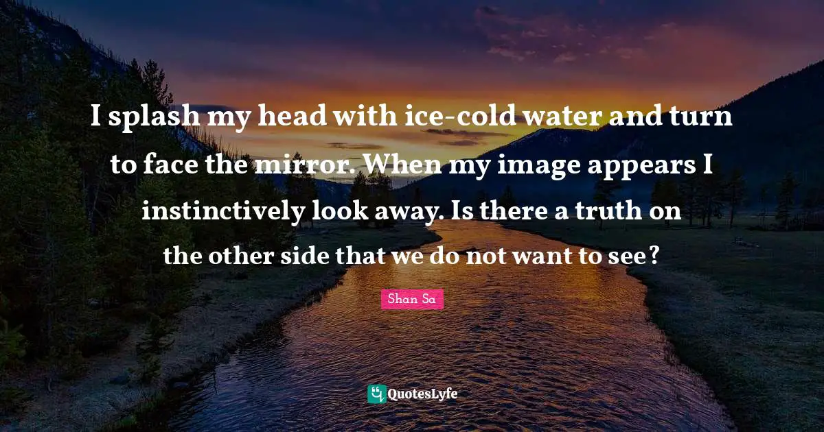 I splash my head with ice-cold water and turn to face the mirror. When my image appears I instinctively look away. Is there a truth on the other side that we do not want to see?