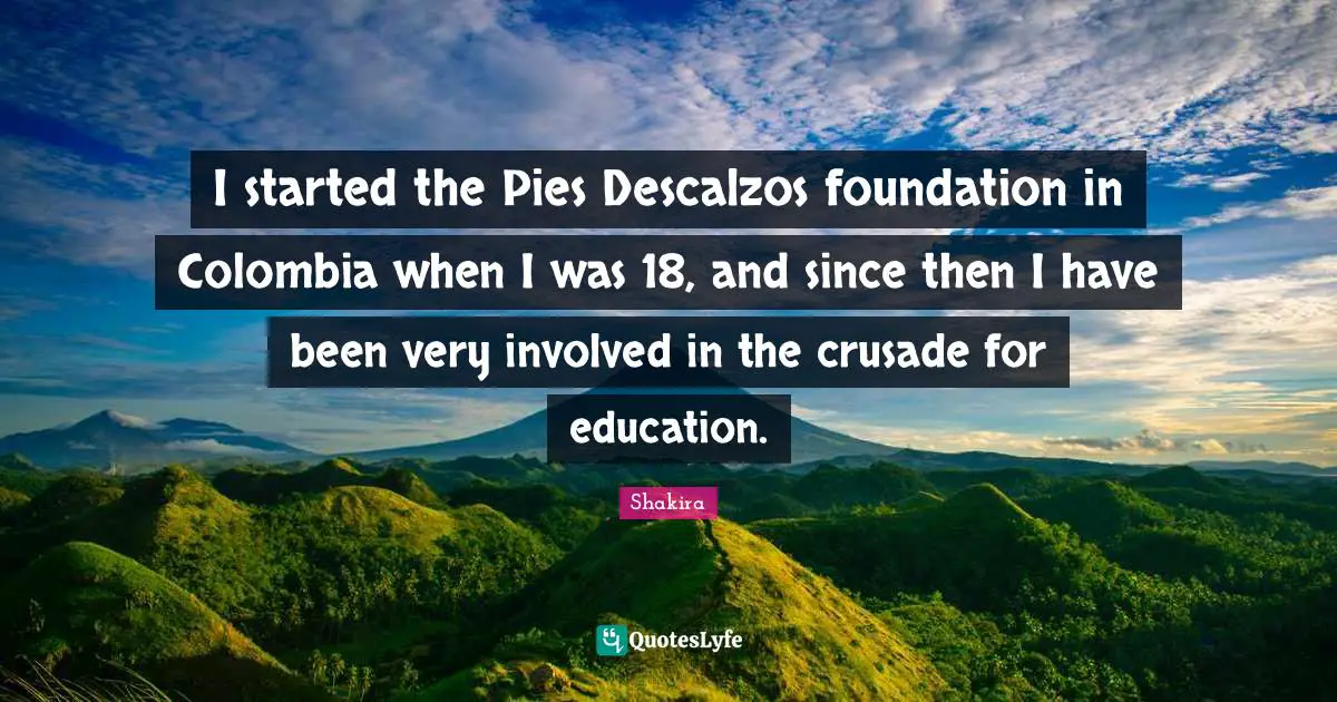 I started the Pies Descalzos foundation in Colombia when I was 18, and since then I have been very involved in the crusade for education.