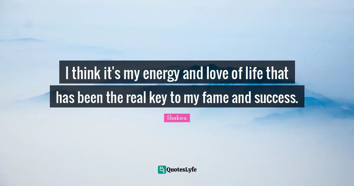 I think it's my energy and love of life that has been the real key to my fame and success.