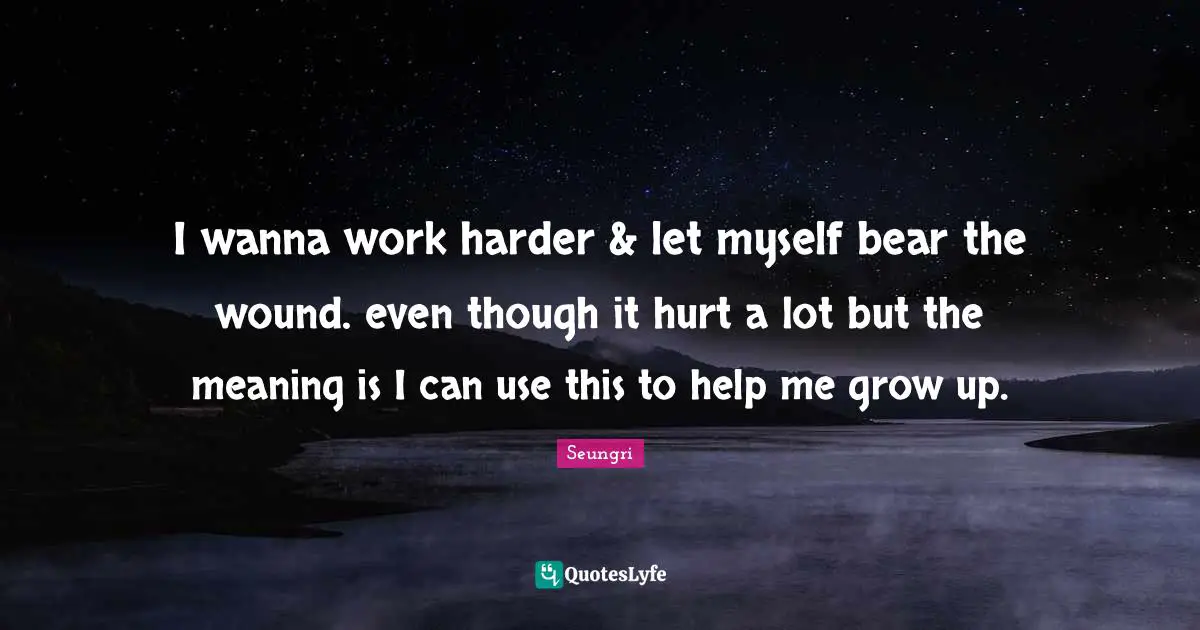 I wanna work harder & let myself bear the wound. even though it hurt a lot but the meaning is I can use this to help me grow up.