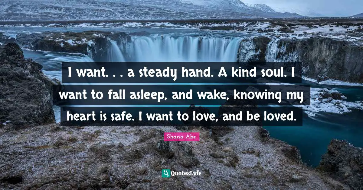I want. . . a steady hand. A kind soul. I want to fall asleep, and wake, knowing my heart is safe. I want to love, and be loved.