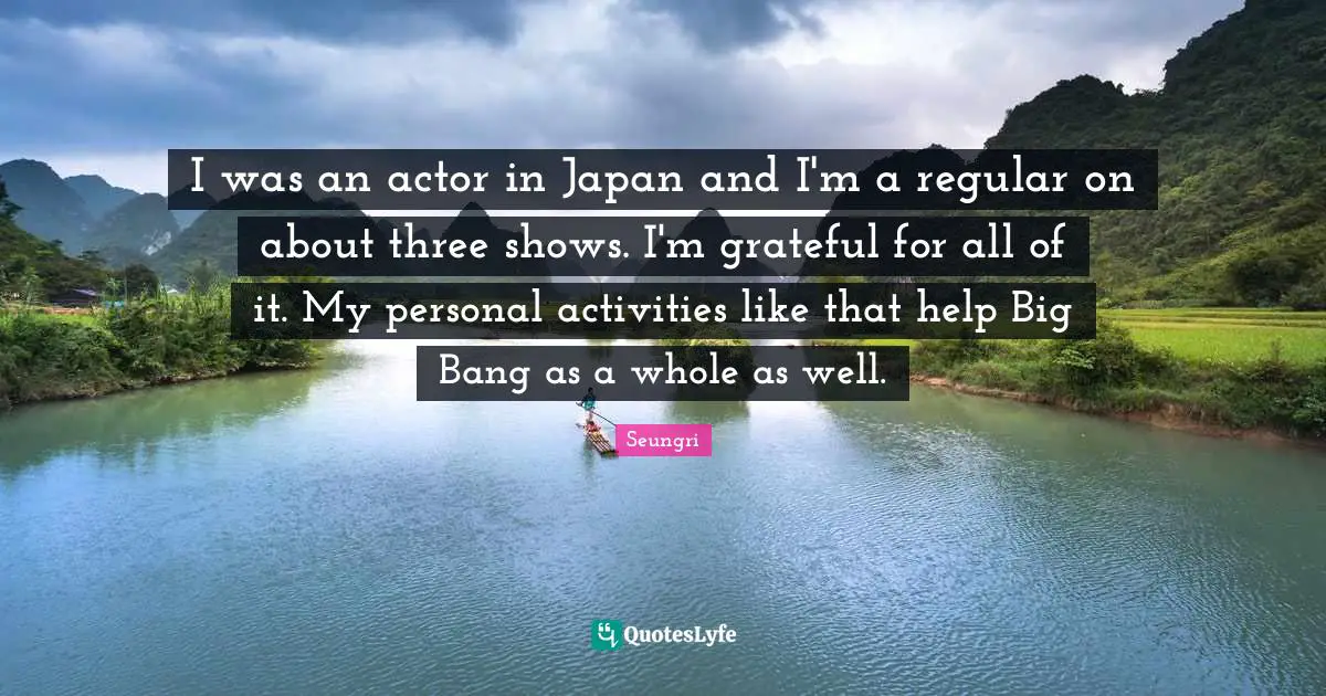 I was an actor in Japan and I'm a regular on about three shows. I'm grateful for all of it. My personal activities like that help Big Bang as a whole as well.