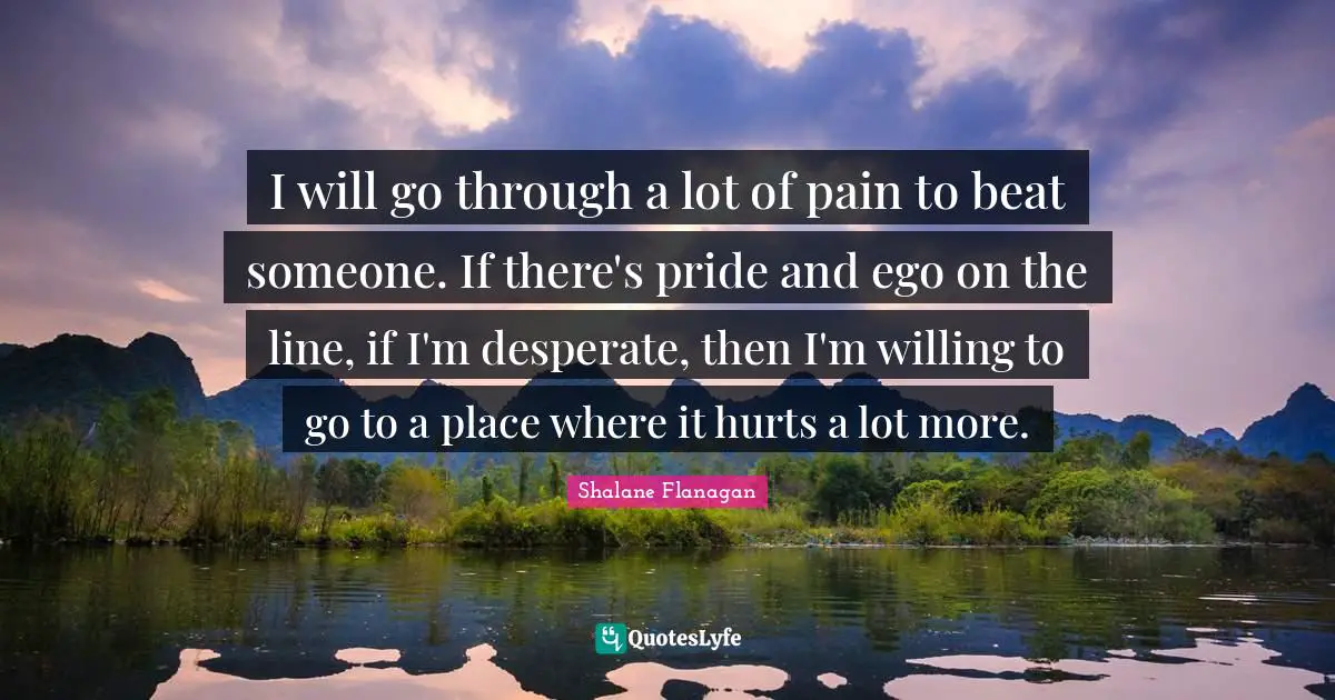 I will go through a lot of pain to beat someone. If there's pride and ego on the line, if I'm desperate, then I'm willing to go to a place where it hurts a lot more.