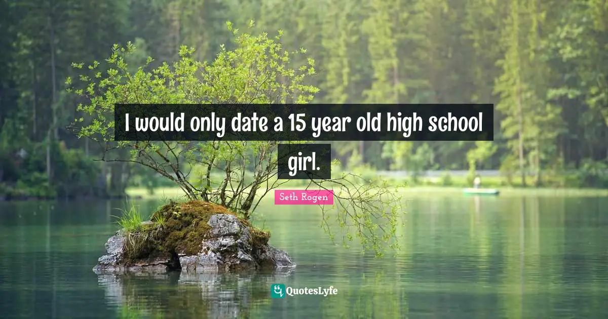 I would only date a 15 year old high school girl.