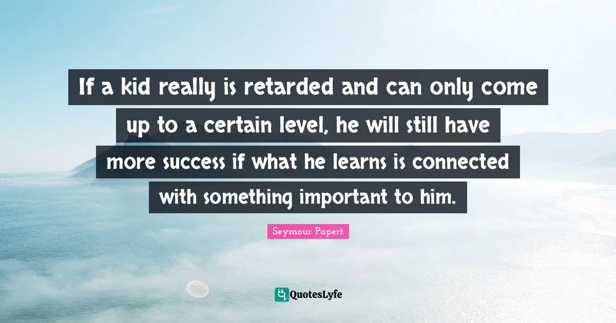 Retarded Quotes: "If a kid really is retarded and can only come up to a certain level, he will still have more success if what he learns is connected with something important to him."